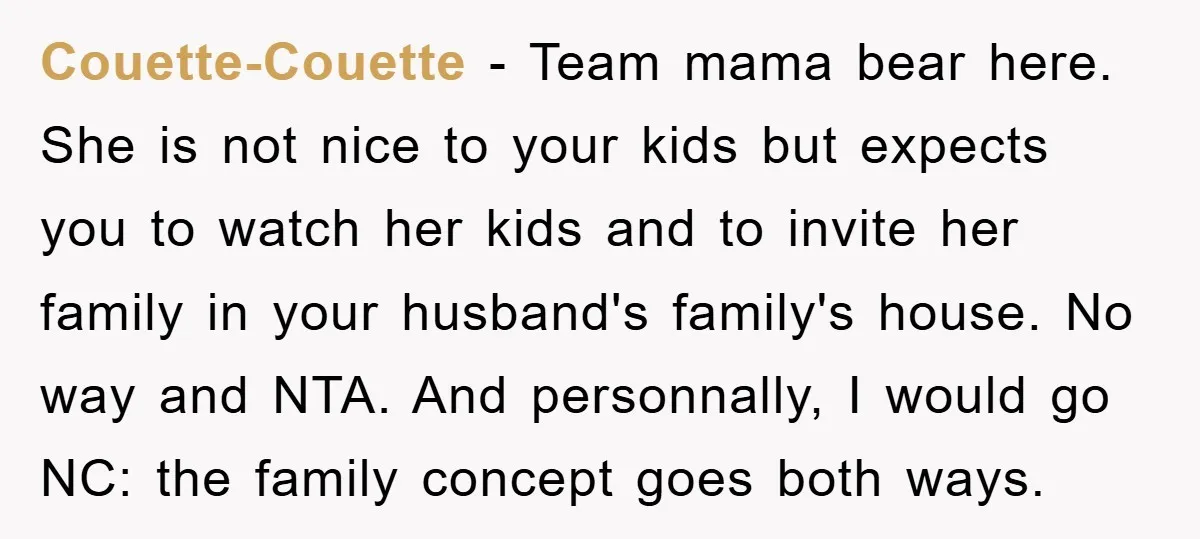 Couette-Couette − Team mama bear here. She is not nice to your kids but expects you to watch her kids and to invite her family in your husband's family's house....