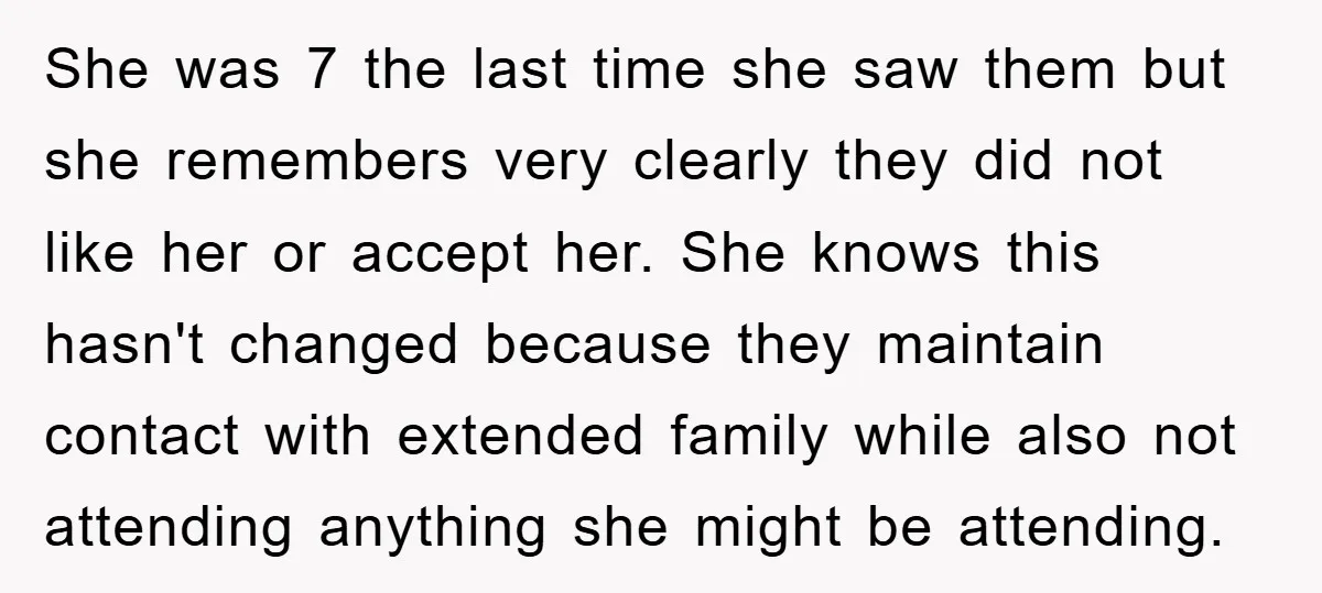 She was 7 the last time she saw them but she remembers very clearly they did not like her or accept her. She knows this hasn't changed because they maintain...
