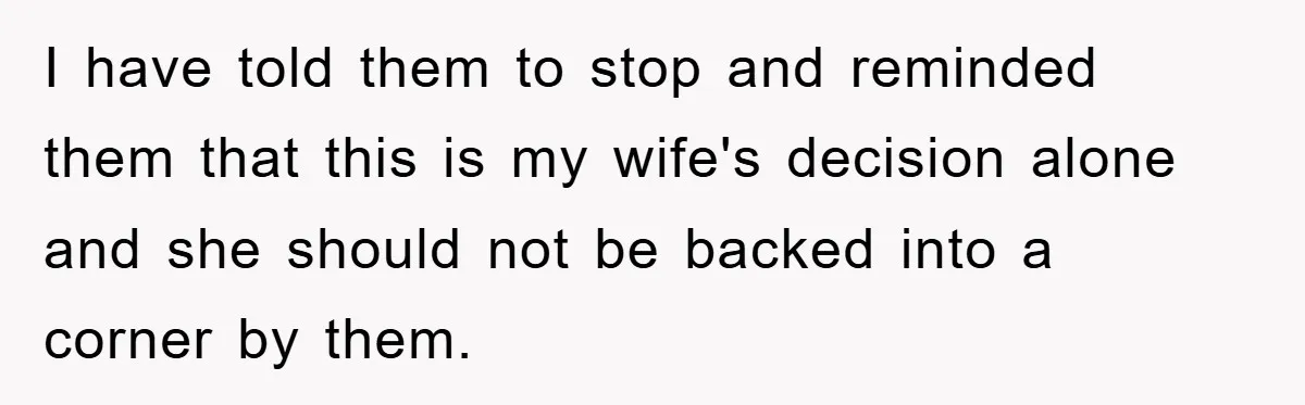 I have told them to stop and reminded them that this is my wife's decision alone and she should not be backed into a corner by them.