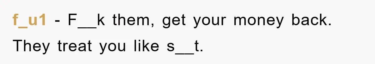 f_u1 − F__k them, get your money back. They treat you like s__t.