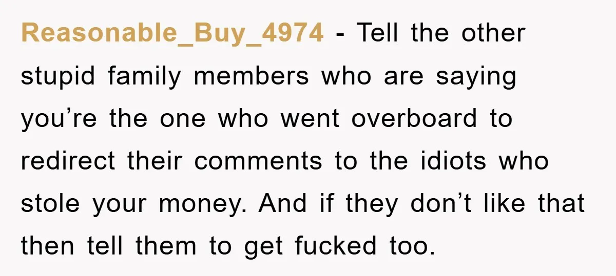 Reasonable_Buy_4974 − Tell the other stupid family members who are saying you’re the one who went overboard to redirect their comments to the idiots who stole your money. And if...