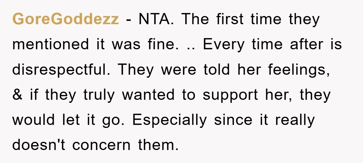 GoreGoddezz - NTA. The first time they mentioned it was fine. .. Every time after is disrespectful. They were told her feelings, & if they truly wanted to support her,...