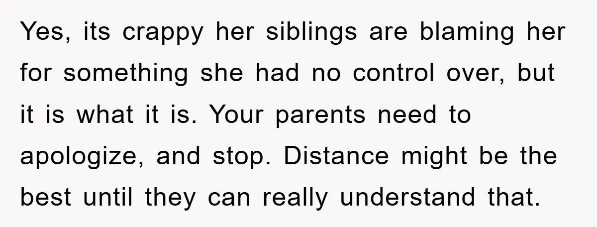 Yes, its crappy her siblings are blaming her for something she had no control over, but it is what it is. Your parents need to apologize, and stop. Distance might...
