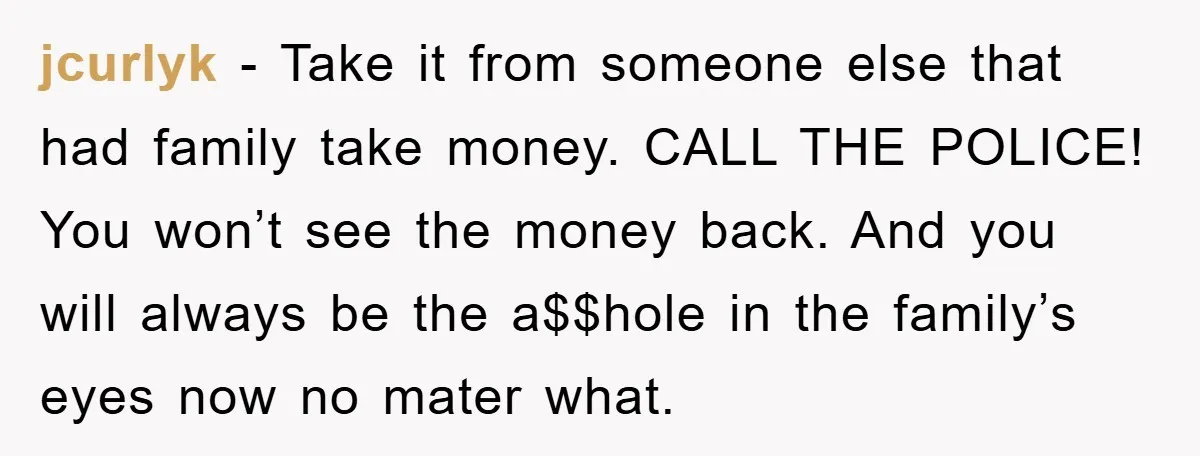 jcurlyk − Take it from someone else that had family take money. CALL THE POLICE! You won’t see the money back. And you will always be the a$$hole in the...