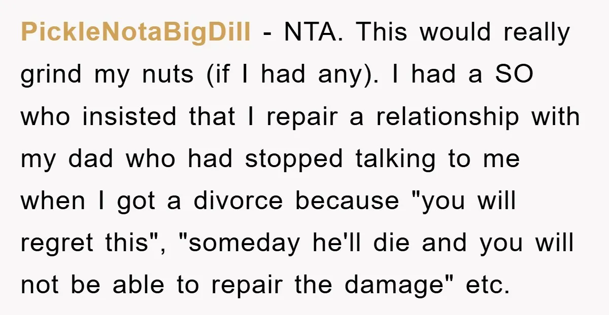 PickleNotaBigDill - NTA. This would really grind my nuts (if I had any). I had a SO who insisted that I repair a relationship with my dad who had stopped...
