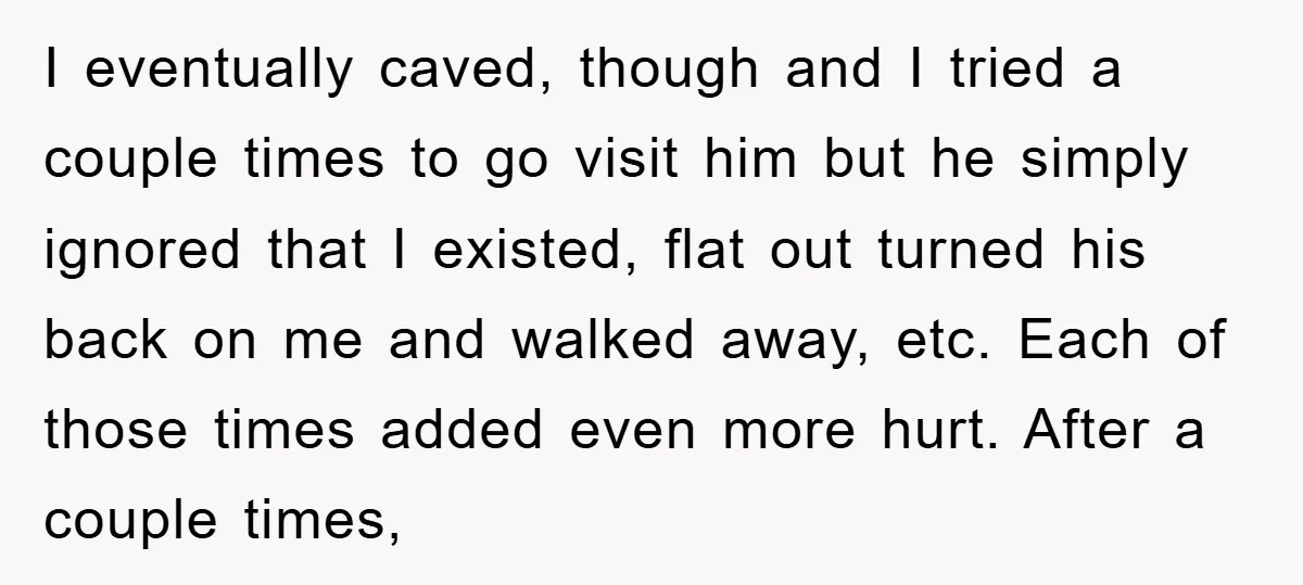 I eventually caved, though and I tried a couple times to go visit him but he simply ignored that I existed, flat out turned his back on me and walked...