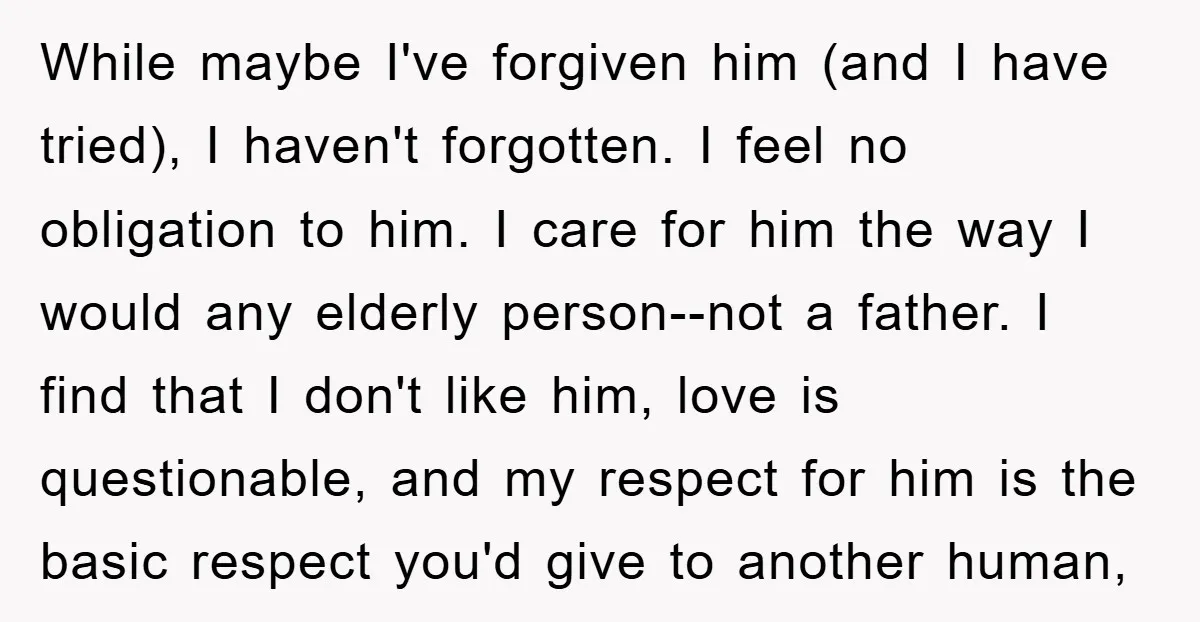 While maybe I've forgiven him (and I have tried), I haven't forgotten. I feel no obligation to him. I care for him the way I would any elderly person--not a...