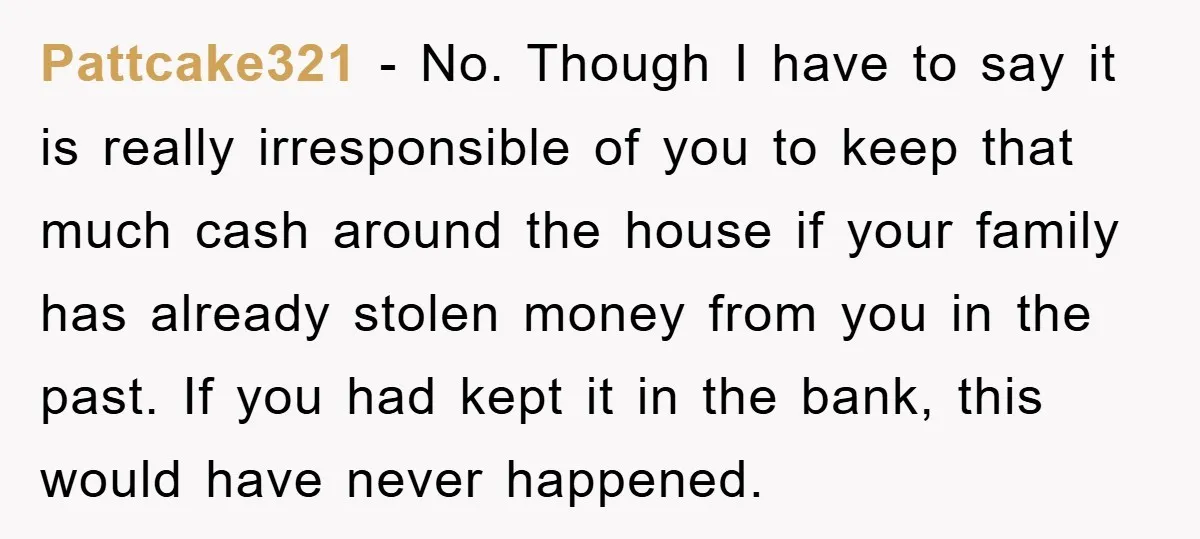 Pattcake321 − No. Though I have to say it is really irresponsible of you to keep that much cash around the house if your family has already stolen money from...