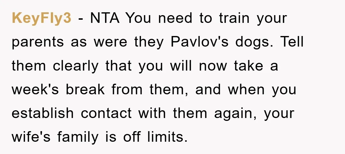 KeyFly3 - NTA You need to train your parents as were they Pavlov's dogs. Tell them clearly that you will now take a week's break from them, and when you...