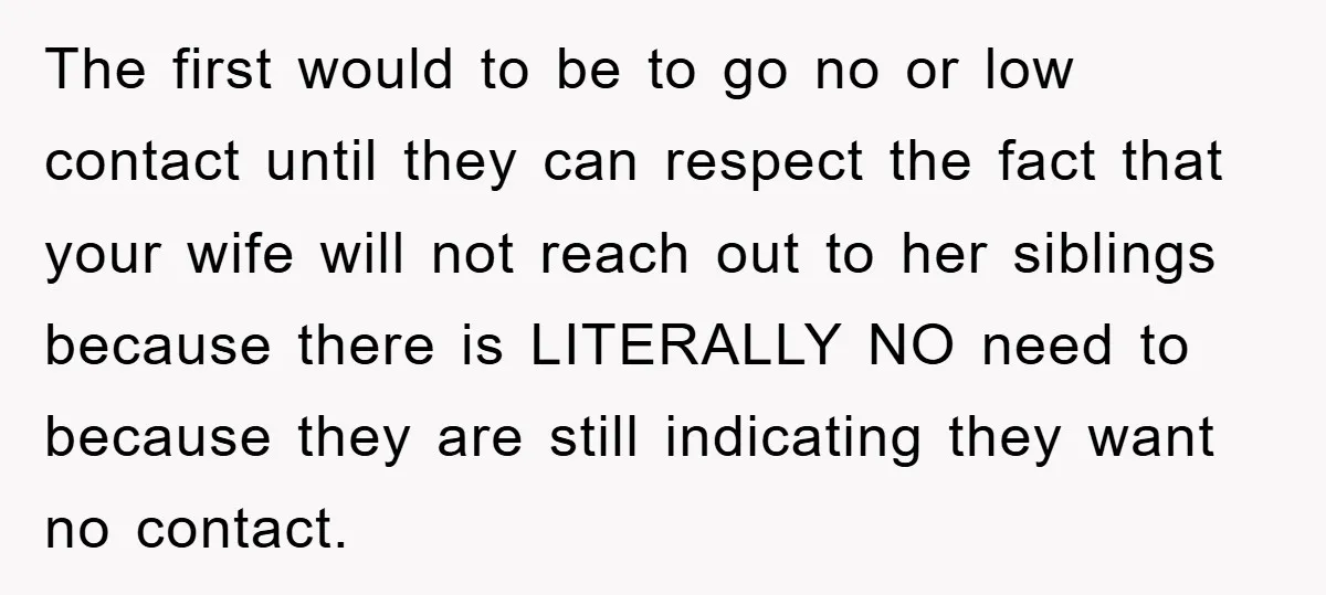 The first would to be to go no or low contact until they can respect the fact that your wife will not reach out to her siblings because there is...