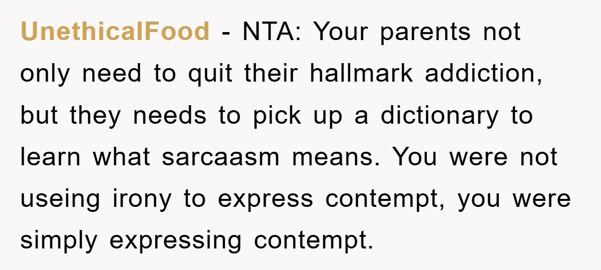 UnethicalFood - NTA: Your parents not only need to quit their hallmark addiction, but they needs to pick up a dictionary to learn what sarcaasm means. You were not useing...