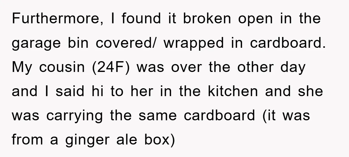 Furthermore, I found it broken open in the garage bin covered/ wrapped in cardboard. My cousin (24F) was over the other day and I said hi to her in the...