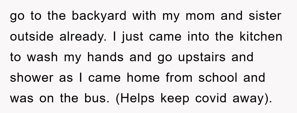 go to the backyard with my mom and sister outside already. I just came into the kitchen to wash my hands and go upstairs and shower as I came home...