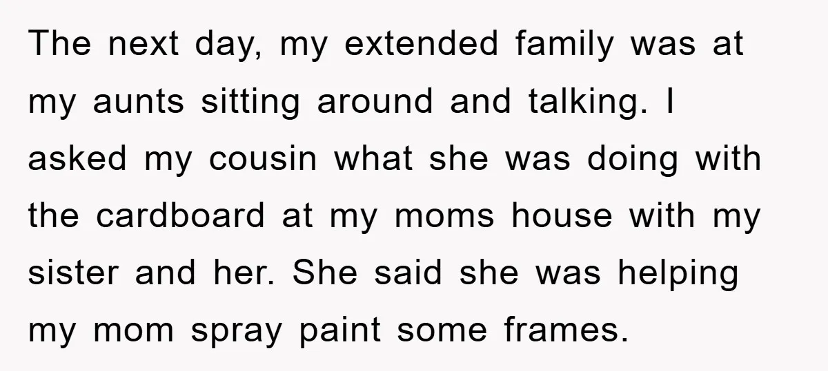 The next day, my extended family was at my aunts sitting around and talking. I asked my cousin what she was doing with the cardboard at my moms house with...
