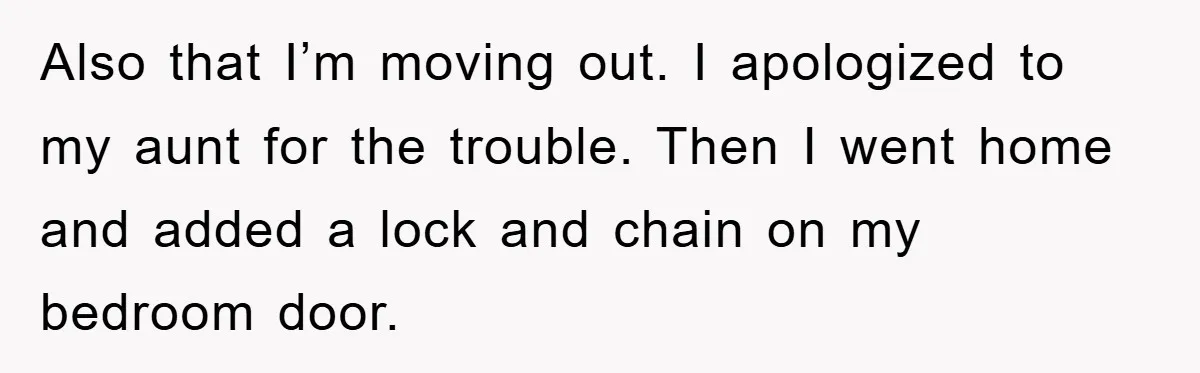 Also that I’m moving out. I apologized to my aunt for the trouble. Then I went home and added a lock and chain on my bedroom door.