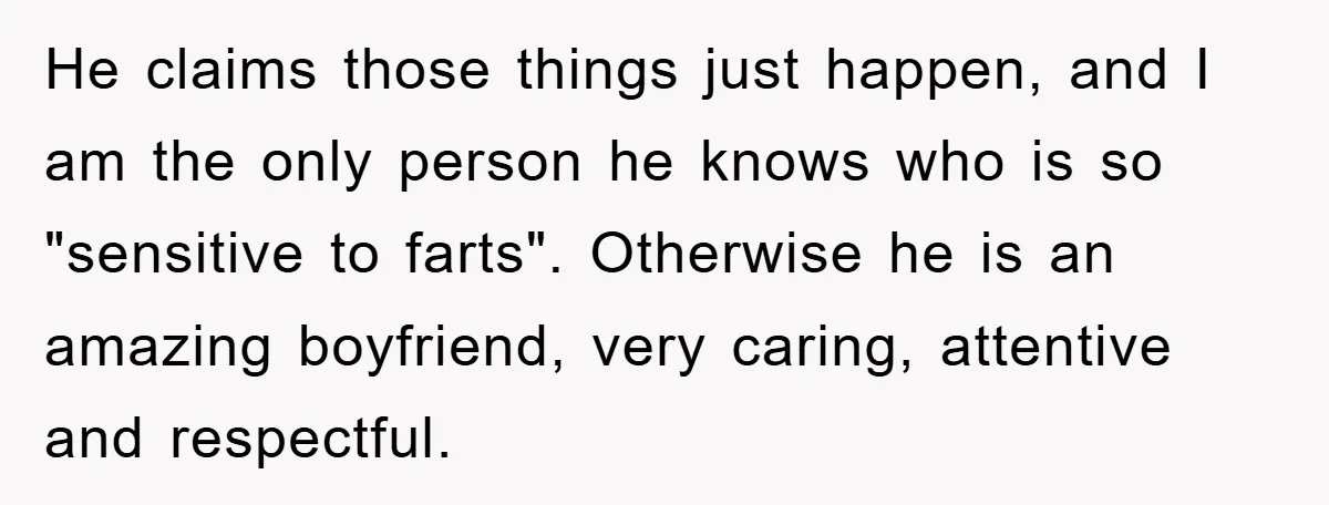 He claims those things just happen, and I am the only person he knows who is so "sensitive to farts". Otherwise he is an amazing boyfriend, very caring, attentive and...