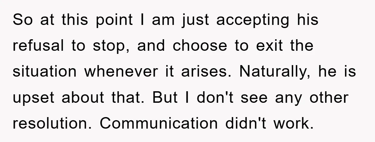 So at this point I am just accepting his refusal to stop, and choose to exit the situation whenever it arises. Naturally, he is upset about that. But I don't...