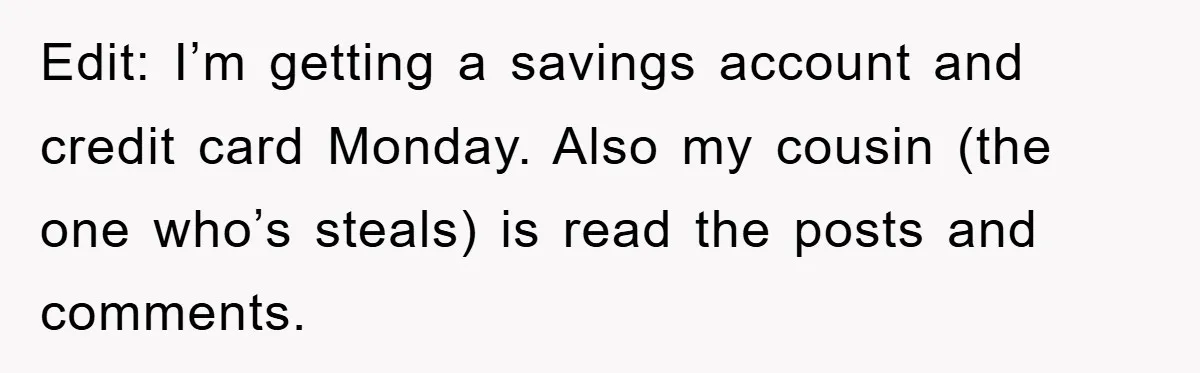 Edit: I’m getting a savings account and credit card Monday. Also my cousin (the one who’s steals) is read the posts and comments.