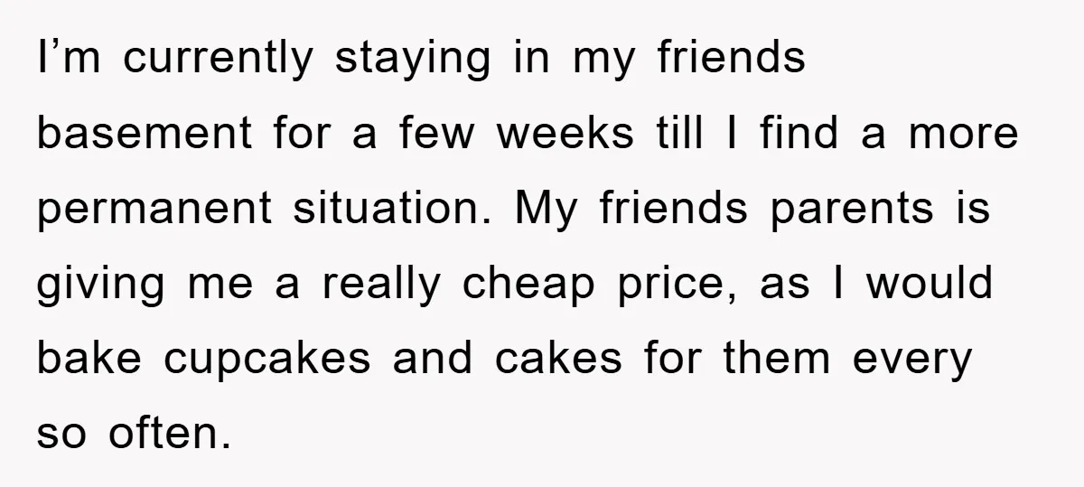 I’m currently staying in my friends basement for a few weeks till I find a more permanent situation. My friends parents is giving me a really cheap price, as I...