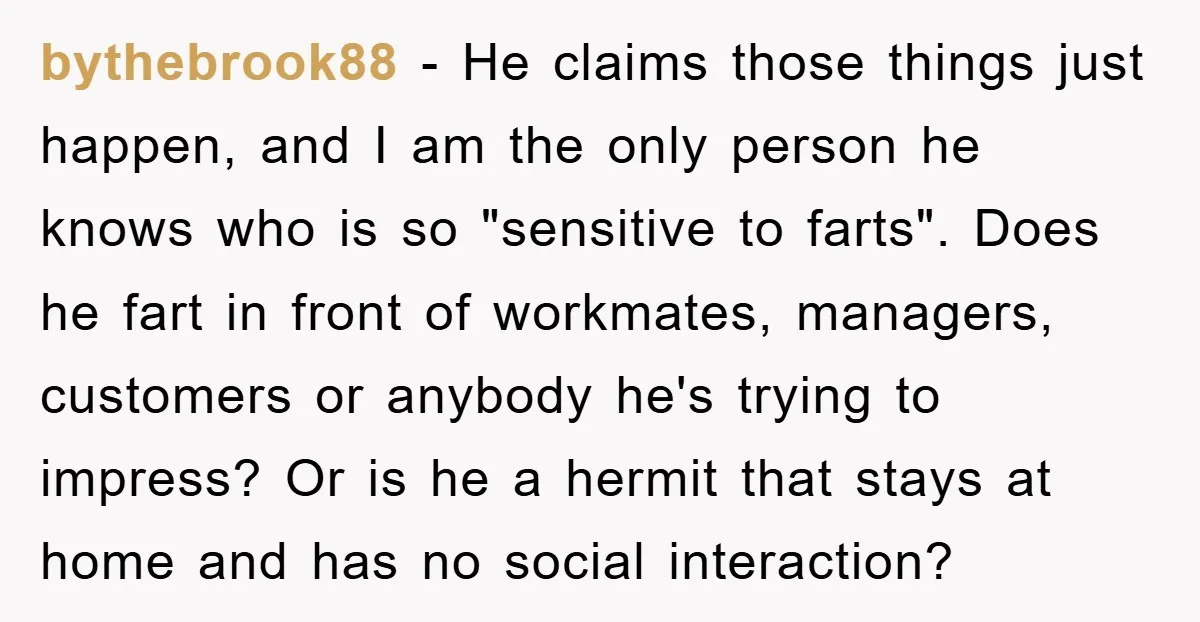 bythebrook88 − He claims those things just happen, and I am the only person he knows who is so "sensitive to farts". Does he fart in front of workmates, managers,...