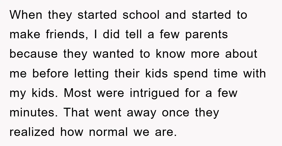 When they started school and started to make friends, I did tell a few parents because they wanted to know more about me before letting their kids spend time with...