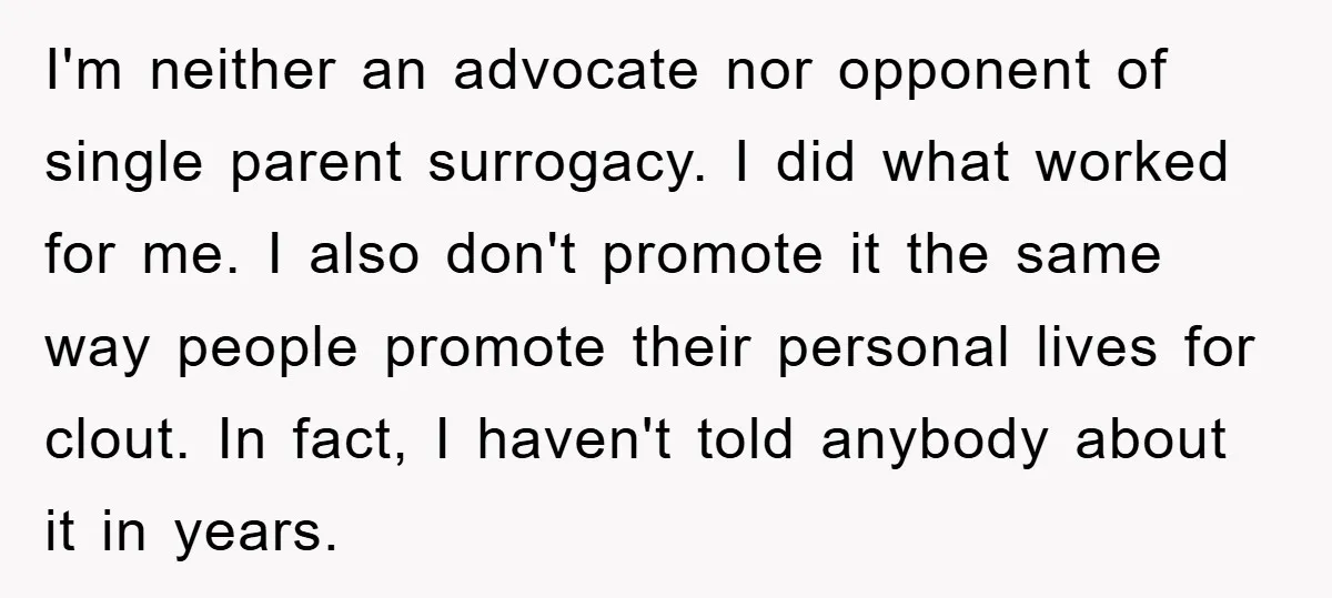 I'm neither an advocate nor opponent of single parent surrogacy. I did what worked for me. I also don't promote it the same way people promote their personal lives for...