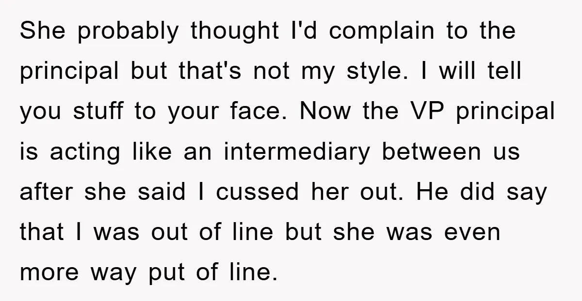 She probably thought I'd complain to the principal but that's not my style. I will tell you stuff to your face. Now the VP principal is acting like an intermediary...