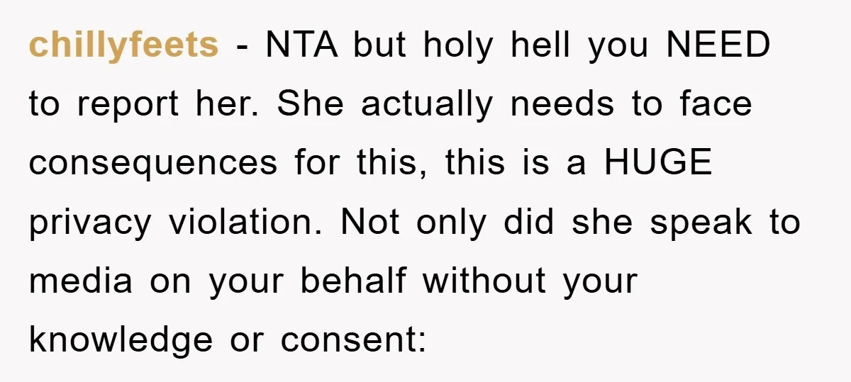chillyfeets - NTA but holy hell you NEED to report her. She actually needs to face consequences for this, this is a HUGE privacy violation. Not only did she speak...