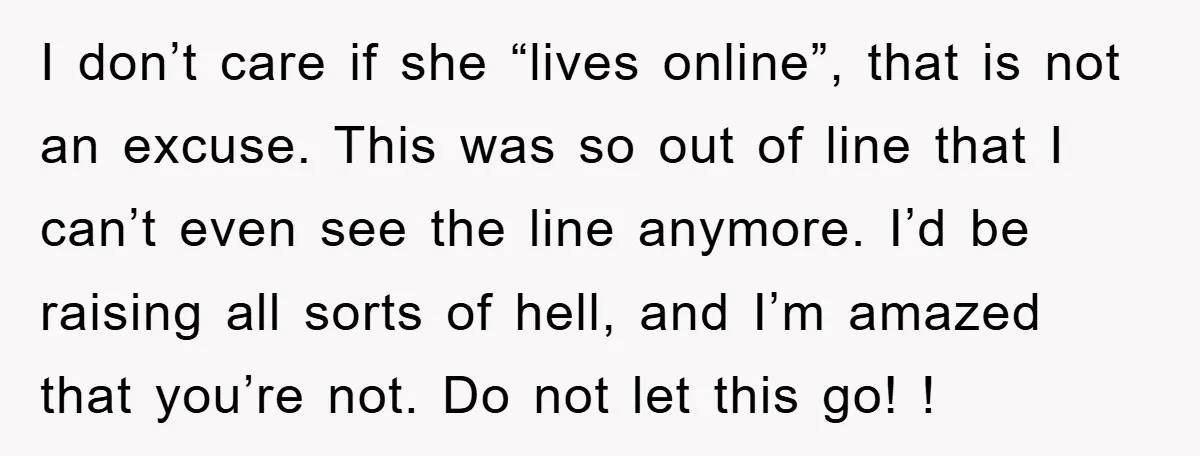I don’t care if she “lives online”, that is not an excuse. This was so out of line that I can’t even see the line anymore. I’d be raising all...