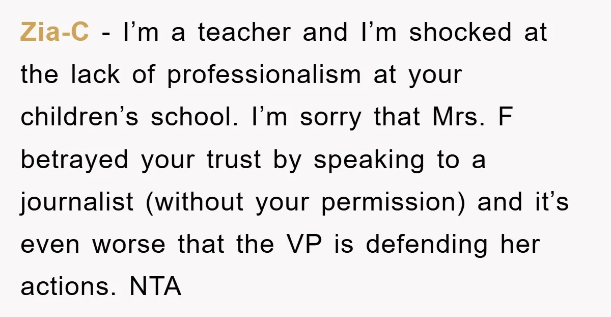 Zia-C - I’m a teacher and I’m shocked at the lack of professionalism at your children’s school. I’m sorry that Mrs. F betrayed your trust by speaking to a journalist...