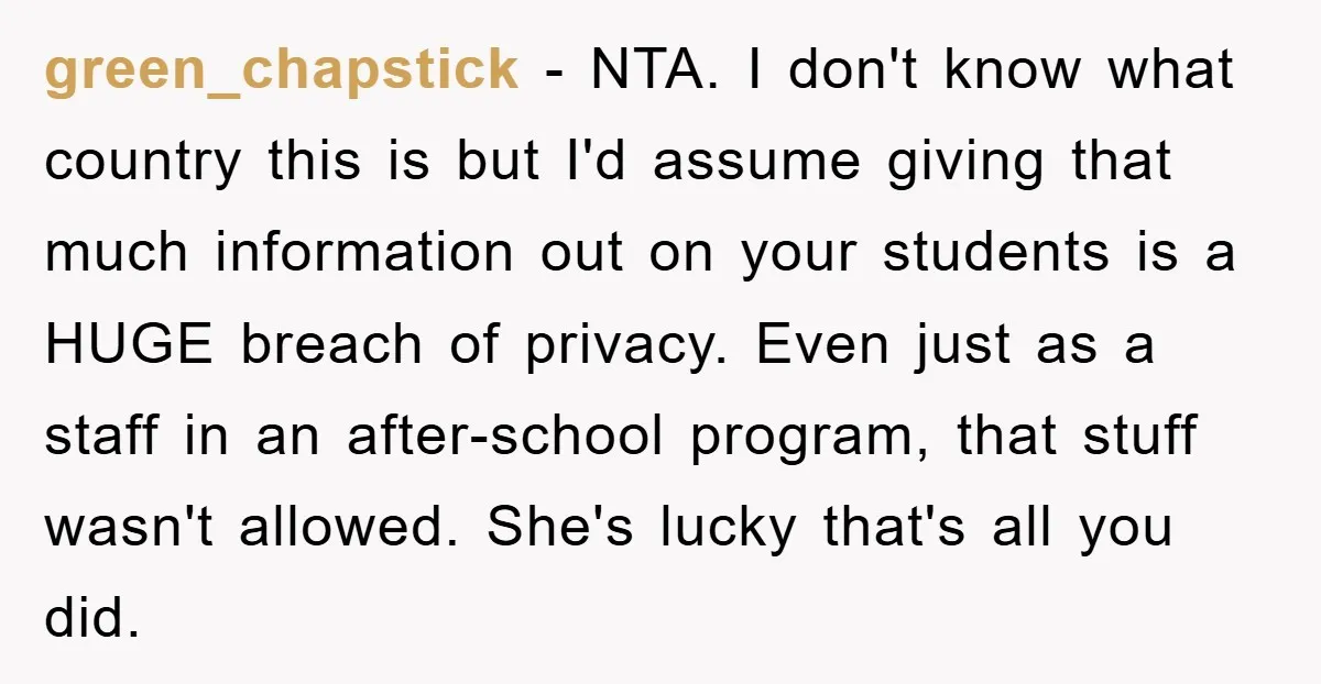 green_chapstick - NTA. I don't know what country this is but I'd assume giving that much information out on your students is a HUGE breach of privacy. Even just as...