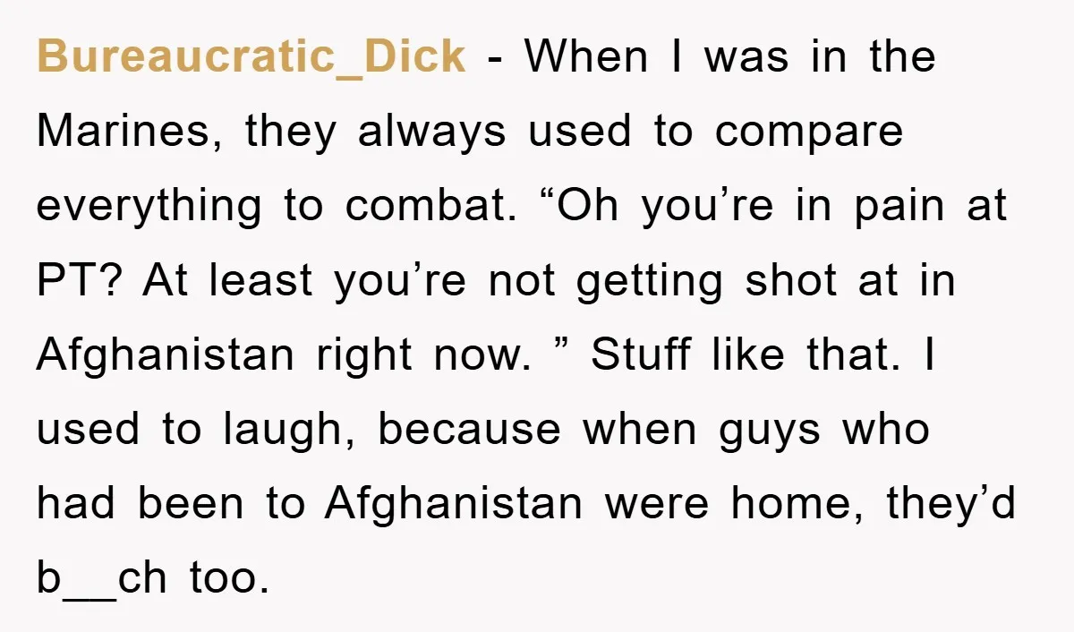 Bureaucratic_Dick − When I was in the Marines, they always used to compare everything to combat. “Oh you’re in pain at PT? At least you’re not getting shot at in...