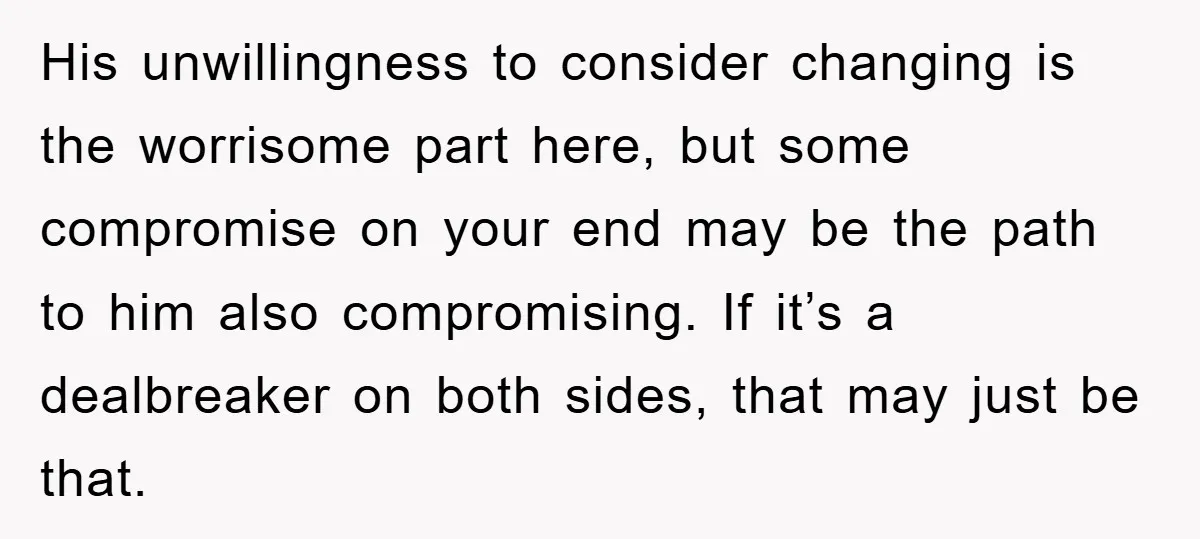 His unwillingness to consider changing is the worrisome part here, but some compromise on your end may be the path to him also compromising. If it’s a dealbreaker on both...