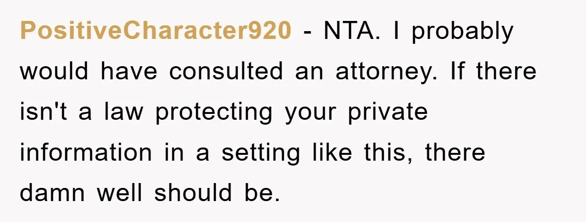PositiveCharacter920 - NTA. I probably would have consulted an attorney. If there isn't a law protecting your private information in a setting like this, there damn well should be.