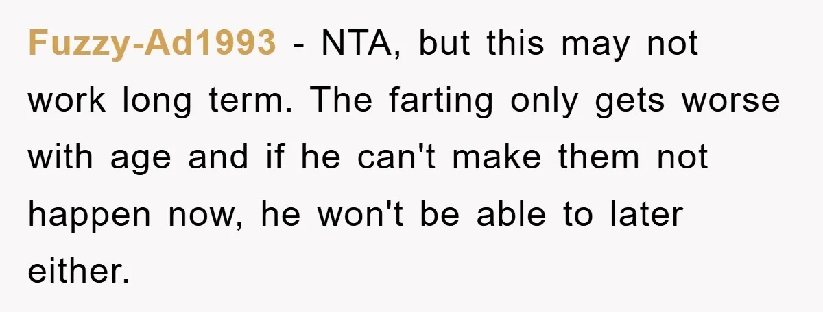 Fuzzy-Ad1993 − NTA, but this may not work long term. The farting only gets worse with age and if he can't make them not happen now, he won't be able...