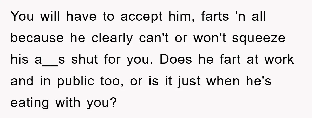 You will have to accept him, farts 'n all because he clearly can't or won't squeeze his a__s shut for you. Does he fart at work and in public too,...