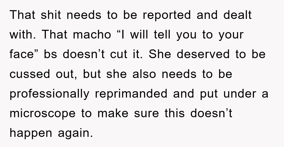 That shit needs to be reported and dealt with. That macho “I will tell you to your face” bs doesn’t cut it. She deserved to be cussed out, but she...
