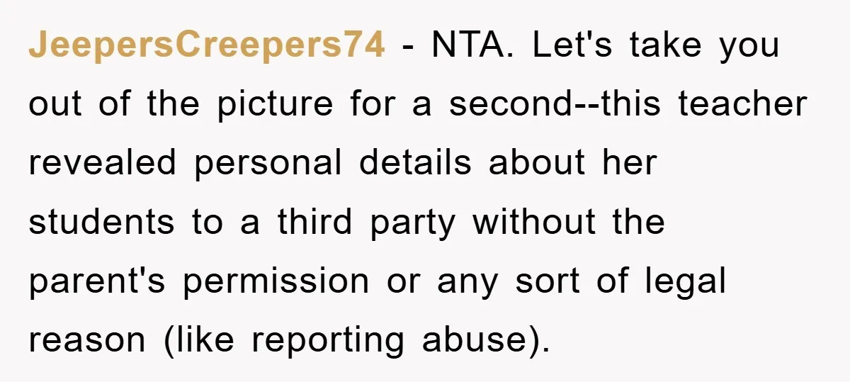 JeepersCreepers74 - NTA. Let's take you out of the picture for a second--this teacher revealed personal details about her students to a third party without the parent's permission or any...