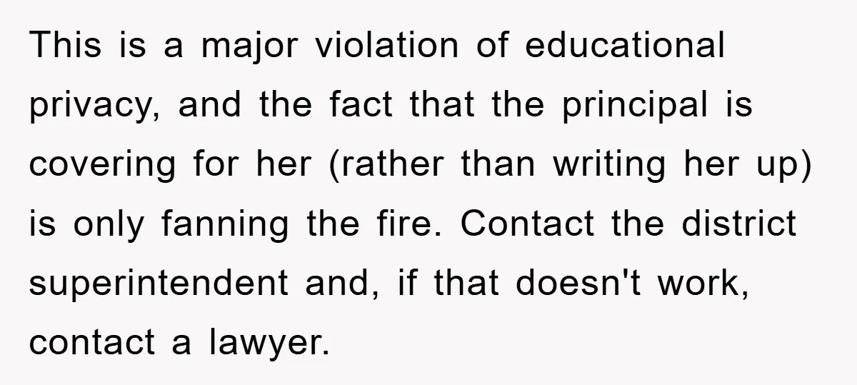 This is a major violation of educational privacy, and the fact that the principal is covering for her (rather than writing her up) is only fanning the fire. Contact the...