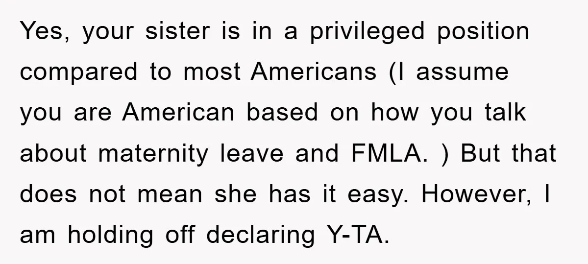 Yes, your sister is in a privileged position compared to most Americans (I assume you are American based on how you talk about maternity leave and FMLA. ) But that...