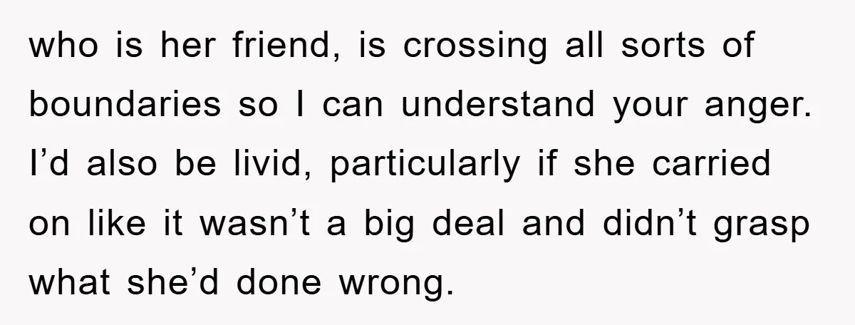 who is her friend, is crossing all sorts of boundaries so I can understand your anger. I’d also be livid, particularly if she carried on like it wasn’t a big...