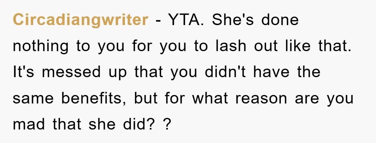 Circadiangwriter − YTA. She's done nothing to you for you to lash out like that. It's messed up that you didn't have the same benefits, but for what reason are...