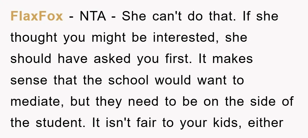 FlaxFox - NTA - She can't do that. If she thought you might be interested, she should have asked you first. It makes sense that the school would want to...