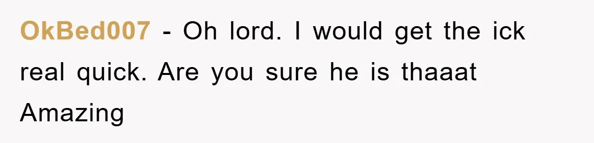 OkBed007 − Oh lord. I would get the ick real quick. Are you sure he is thaaat Amazing
