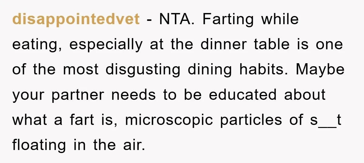 disappointedvet − NTA. Farting while eating, especially at the dinner table is one of the most disgusting dining habits. Maybe your partner needs to be educated about what a fart...