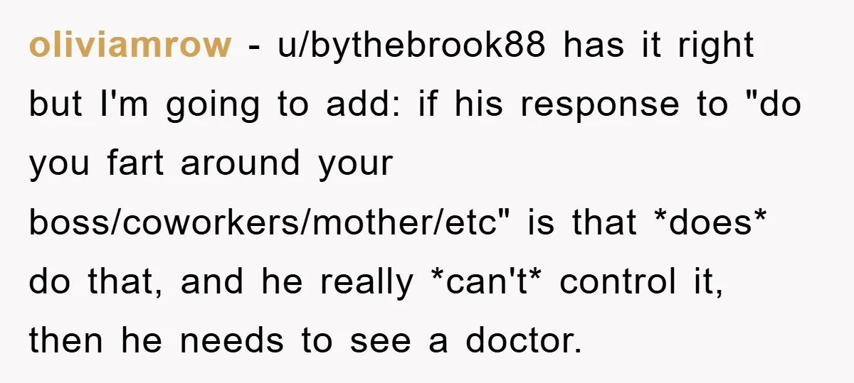 oliviamrow − u/bythebrook88 has it right but I'm going to add: if his response to "do you fart around your boss/coworkers/mother/etc" is that *does* do that, and he really *can't*...