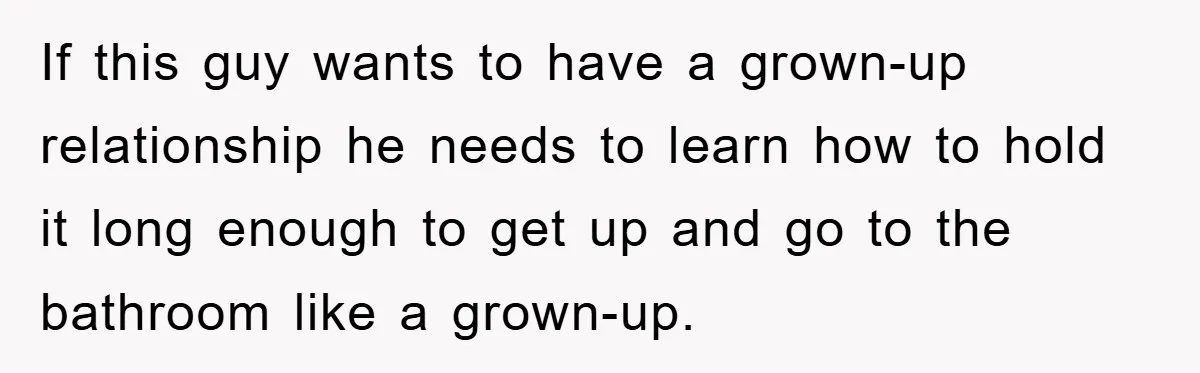If this guy wants to have a grown-up relationship he needs to learn how to hold it long enough to get up and go to the bathroom like a grown-up.