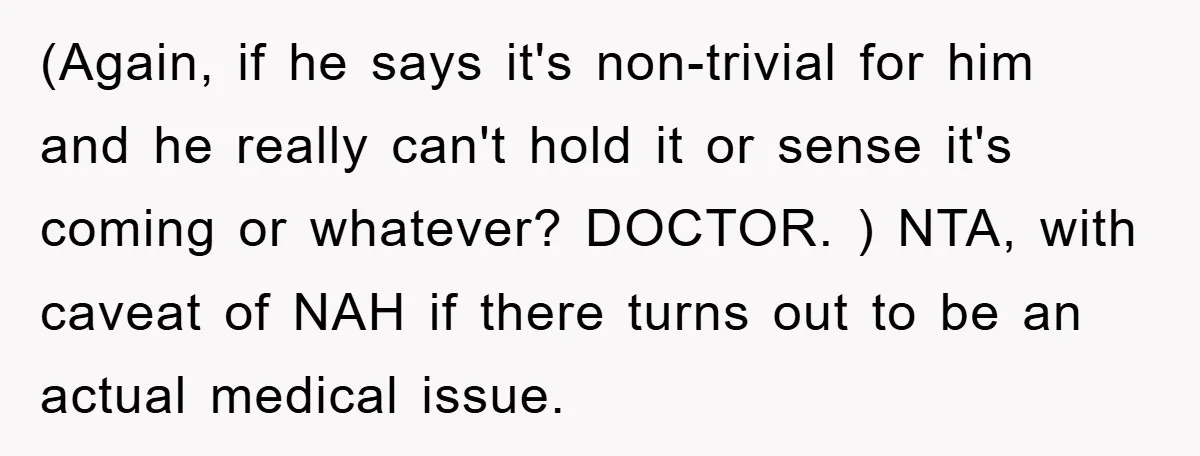 (Again, if he says it's non-trivial for him and he really can't hold it or sense it's coming or whatever? DOCTOR. ) NTA, with caveat of NAH if there turns...