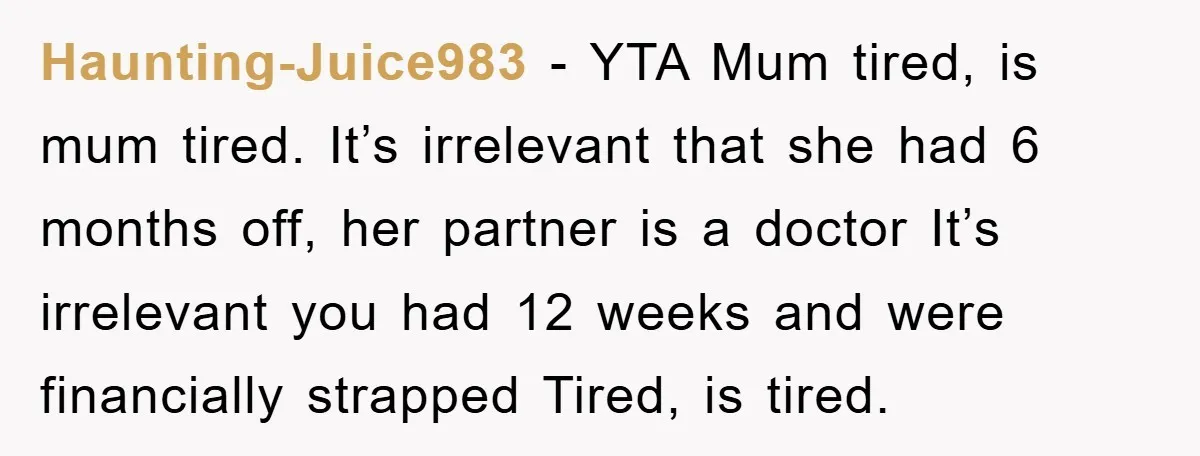 Haunting-Juice983 − YTA Mum tired, is mum tired. It’s irrelevant that she had 6 months off, her partner is a doctor It’s irrelevant you had 12 weeks and were financially...