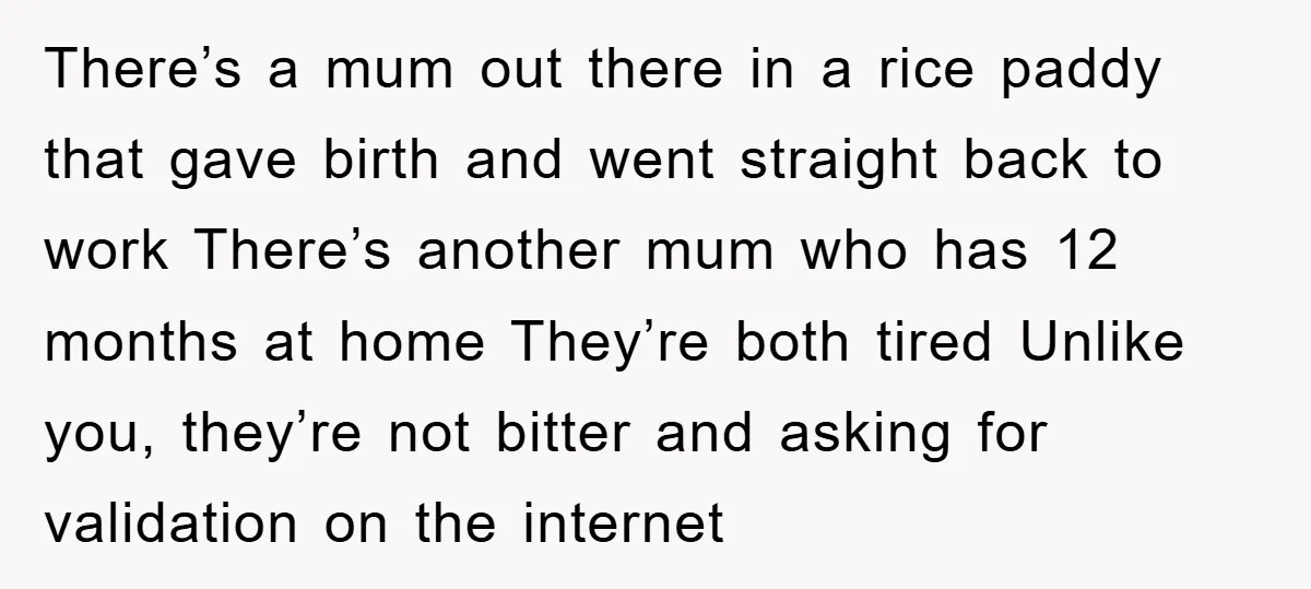 There’s a mum out there in a rice paddy that gave birth and went straight back to work There’s another mum who has 12 months at home They’re both tired...